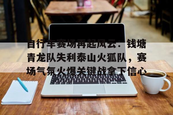 自行车赛场再起风云：钱塘青龙队失利泰山火狐队，赛场气氛火爆关键战拿下信心-九游体育入口
